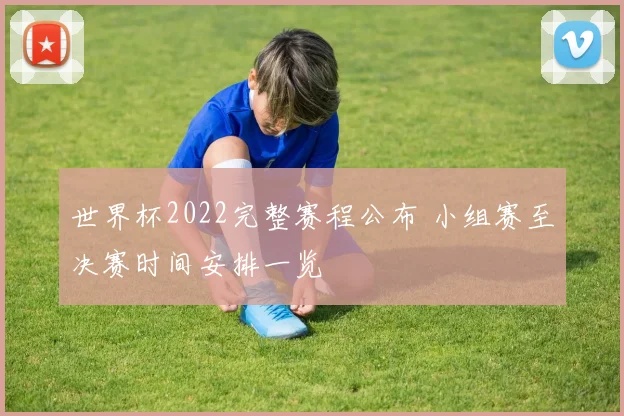 世界杯2022完整赛程公布 小组赛至决赛时间安排一览