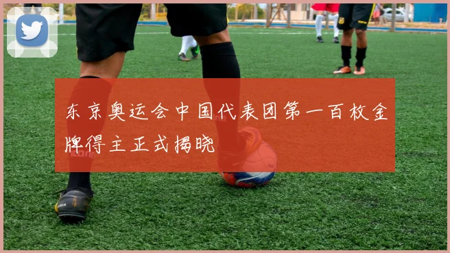 东京奥运会中国代表团第一百枚金牌得主正式揭晓