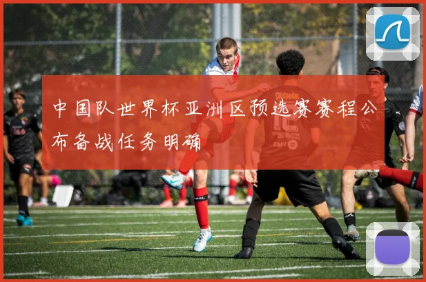 中国队世界杯亚洲区预选赛赛程公布备战任务明确