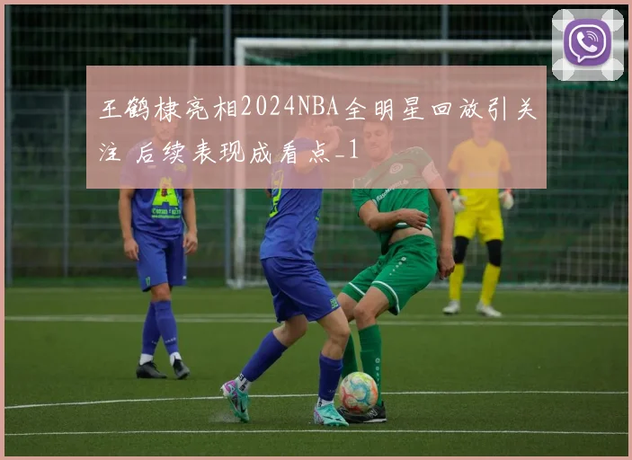 王鹤棣亮相2024NBA全明星回放引关注 后续表现成看点_1