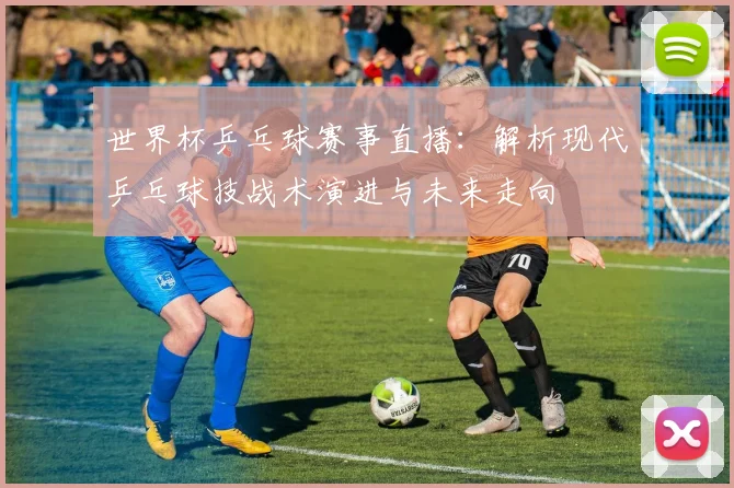 世界杯乒乓球赛事直播：解析现代乒乓球技战术演进与未来走向