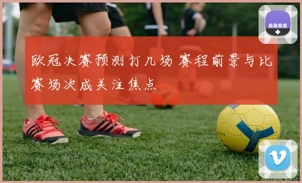 欧冠决赛预测打几场 赛程前景与比赛场次成关注焦点