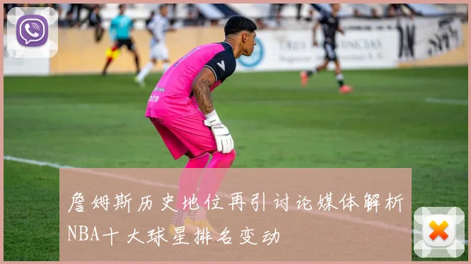 詹姆斯历史地位再引讨论媒体解析NBA十大球星排名变动