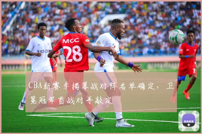 CBA新赛季揭幕战对阵名单确定，卫冕冠军首战对手敲定