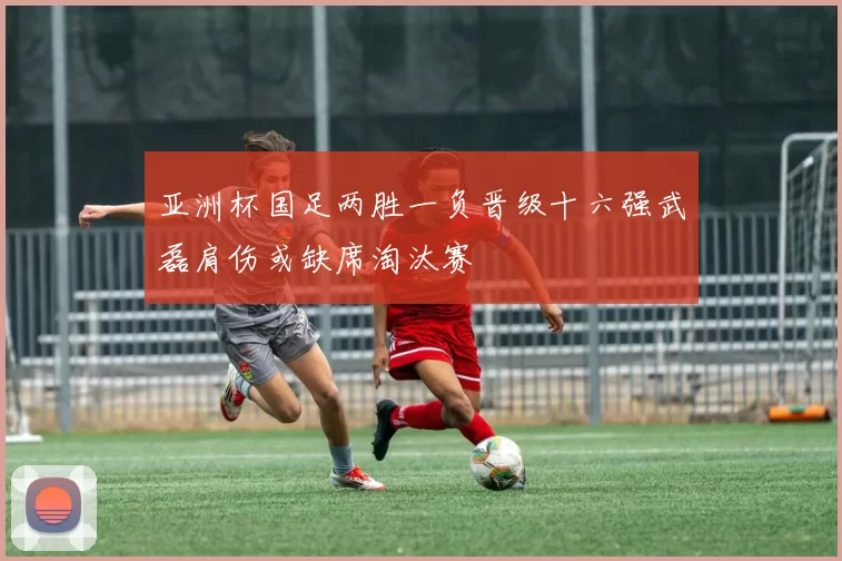 亚洲杯国足两胜一负晋级十六强武磊肩伤或缺席淘汰赛