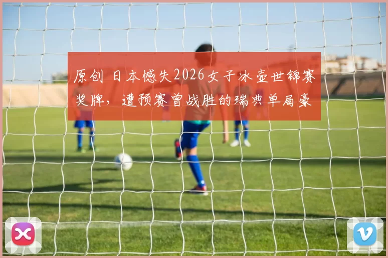 原创 日本憾失2026女子冰壶世锦赛奖牌，遭预赛曾战胜的瑞典单局豪取5分