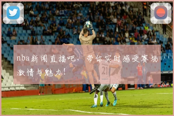nba新闻直播吧，带你实时感受赛场激情与魅力！