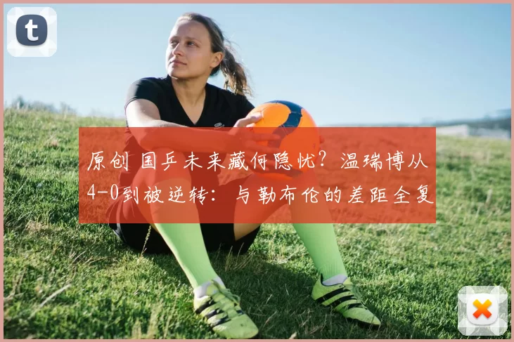 原创 国乒未来藏何隐忧？温瑞博从4-0到被逆转：与勒布伦的差距全复盘