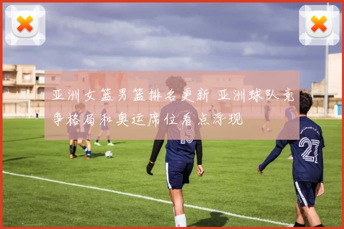 亚洲女篮男篮排名更新 亚洲球队竞争格局和奥运席位看点浮现