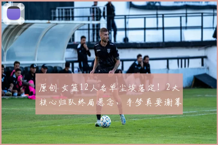 原创 女篮12人名单尘埃落定！2大核心归队终局悬念，李梦真要谢幕？