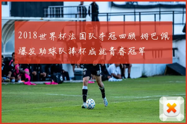 2018世界杯法国队夺冠回顾 姆巴佩爆发助球队捧杯成就青春冠军