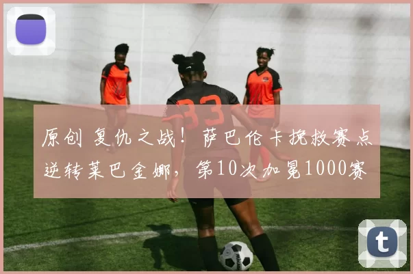 原创 复仇之战！萨巴伦卡挽救赛点逆转莱巴金娜，第10次加冕1000赛冠军