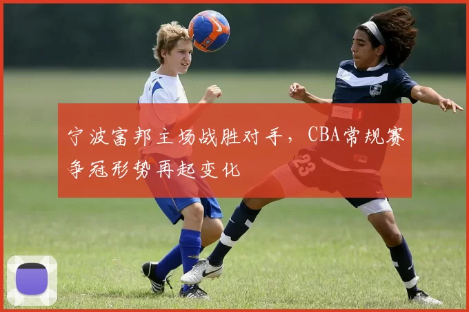 宁波富邦主场战胜对手，CBA常规赛争冠形势再起变化