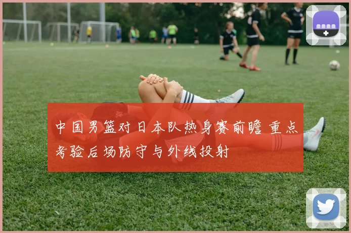 中国男篮对日本队热身赛前瞻 重点考验后场防守与外线投射