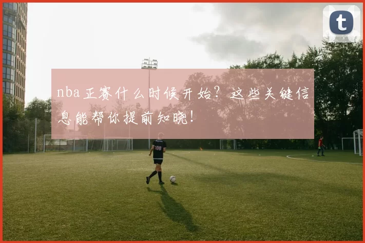nba正赛什么时候开始？这些关键信息能帮你提前知晓！