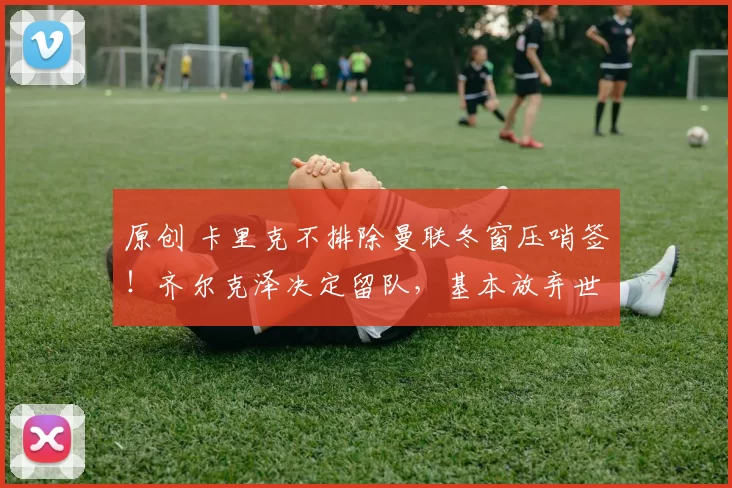 原创 卡里克不排除曼联冬窗压哨签！齐尔克泽决定留队，基本放弃世界杯