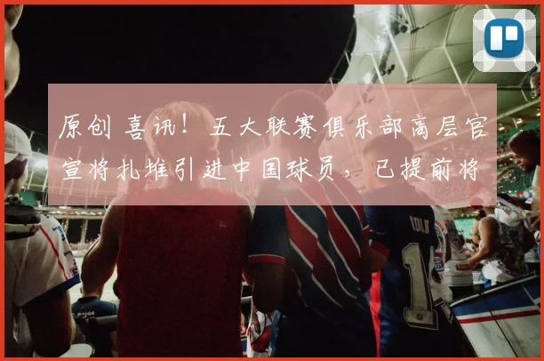 原创 喜讯！五大联赛俱乐部高层官宣将扎堆引进中国球员，已提前将6位国脚放到引援名单