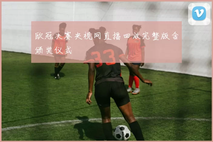 欧冠决赛央视网直播回放完整版含颁奖仪式