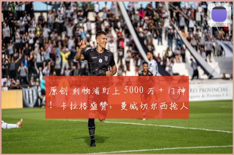 原创 利物浦盯上 5000 万 + 门神！卡拉格盛赞，曼城切尔西抢人