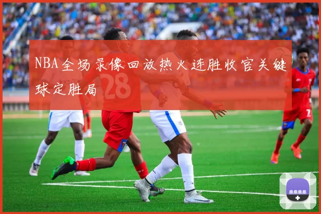 NBA全场录像回放热火连胜收官关键球定胜局