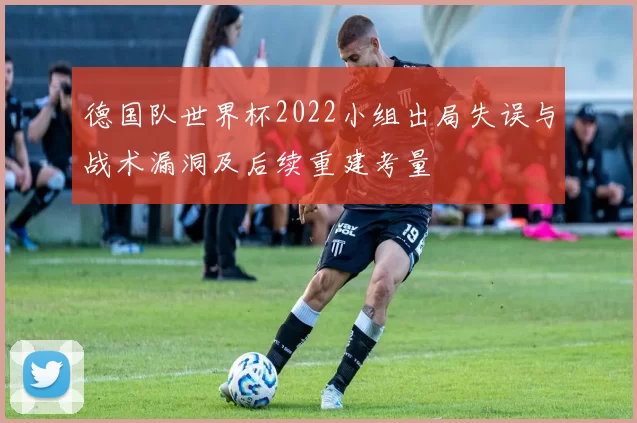 德国队世界杯2022小组出局失误与战术漏洞及后续重建考量