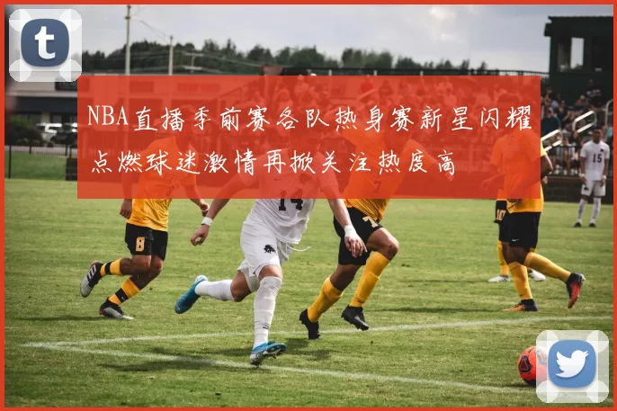 NBA直播季前赛各队热身赛新星闪耀点燃球迷激情再掀关注热度高