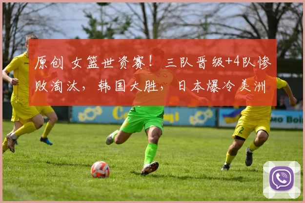 原创 女篮世资赛！三队晋级+4队惨败淘汰，韩国大胜，日本爆冷美洲冠军