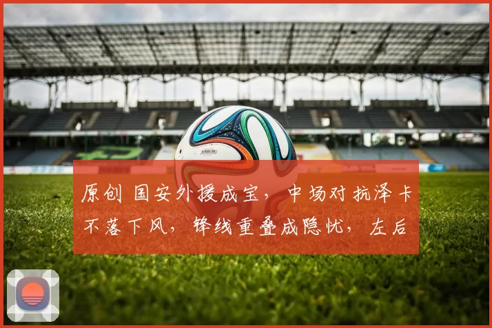 原创 国安外援成宝，中场对抗泽卡不落下风，锋线重叠成隐忧，左后卫仍是短板