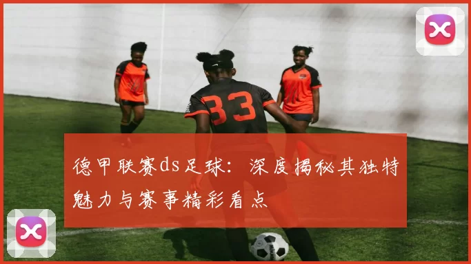 德甲联赛ds足球：深度揭秘其独特魅力与赛事精彩看点