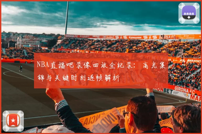 NBA直播吧录像回放全纪录：高光集锦与关键时刻逐帧解析