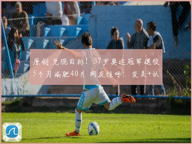 原创 兑现目标！37岁奥运冠军退役5个月减肥40斤 网友惊呼：变美+认不出