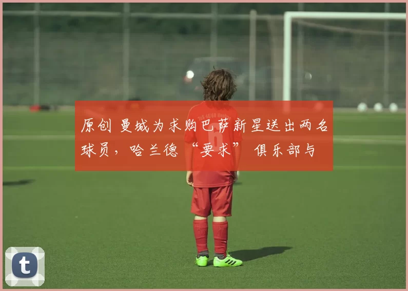 原创 曼城为求购巴萨新星送出两名球员，哈兰德 “要求” 俱乐部与西甲豪门谈判