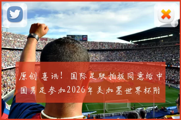 原创 喜讯！国际足联拍板同意给中国男足参加2026年美加墨世界杯附加赛资格，值得期待