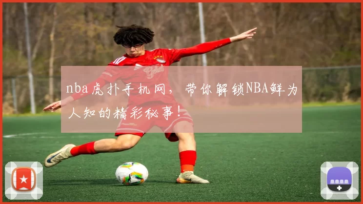 nba虎扑手机网，带你解锁NBA鲜为人知的精彩秘事！