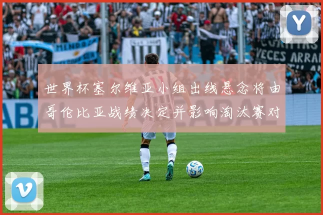 世界杯塞尔维亚小组出线悬念将由哥伦比亚战绩决定并影响淘汰赛对阵