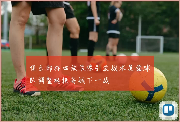 俱乐部杯回放录像引发战术复盘球队调整轮换备战下一战
