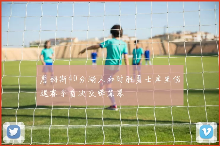 詹姆斯40分湖人加时胜勇士库里伤退赛季首次交锋落幕