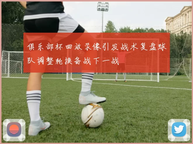 俱乐部杯回放录像引发战术复盘球队调整轮换备战下一战