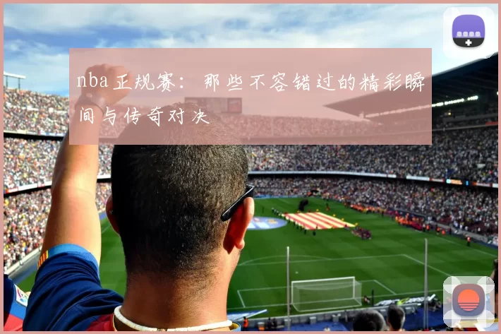 nba正规赛：那些不容错过的精彩瞬间与传奇对决