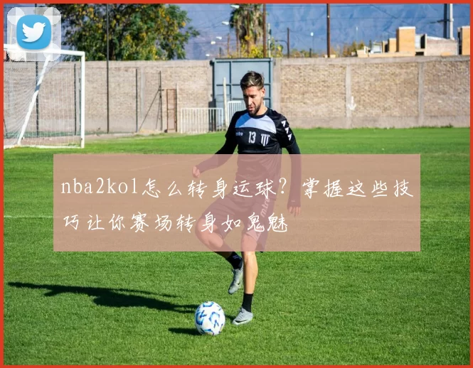 nba2kol怎么转身运球？掌握这些技巧让你赛场转身如鬼魅