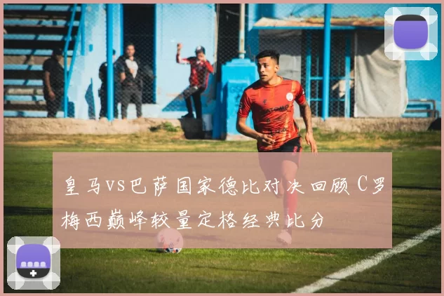 皇马vs巴萨国家德比对决回顾 C罗梅西巅峰较量定格经典比分