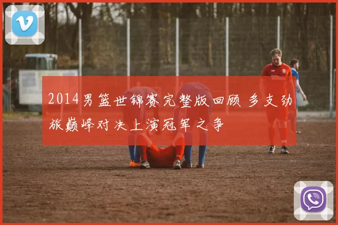 2014男篮世锦赛完整版回顾 多支劲旅巅峰对决上演冠军之争