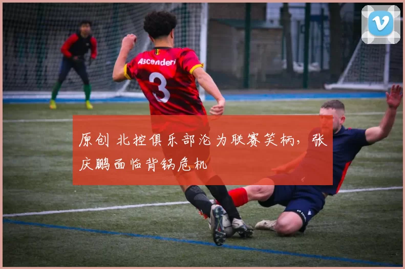 原创 北控俱乐部沦为联赛笑柄，张庆鹏面临背锅危机