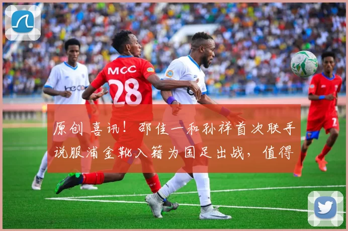 原创 喜讯！邵佳一和孙祥首次联手说服浦金靴入籍为国足出战，值得期待