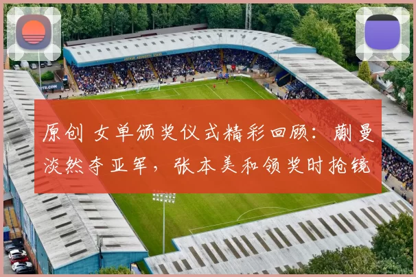 原创 女单颁奖仪式精彩回顾：蒯曼淡然夺亚军，张本美和领奖时抢镜成焦点
