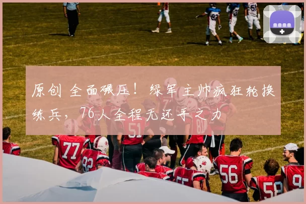 原创 全面碾压！绿军主帅疯狂轮换练兵，76人全程无还手之力