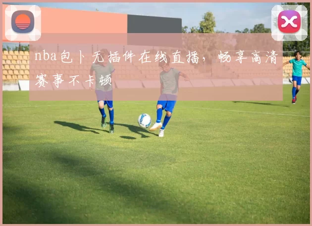 nba包卜无插件在线直播，畅享高清赛事不卡顿