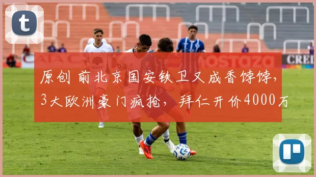 原创 前北京国安铁卫又成香饽饽，3大欧洲豪门疯抢，拜仁开价4000万欧卖人