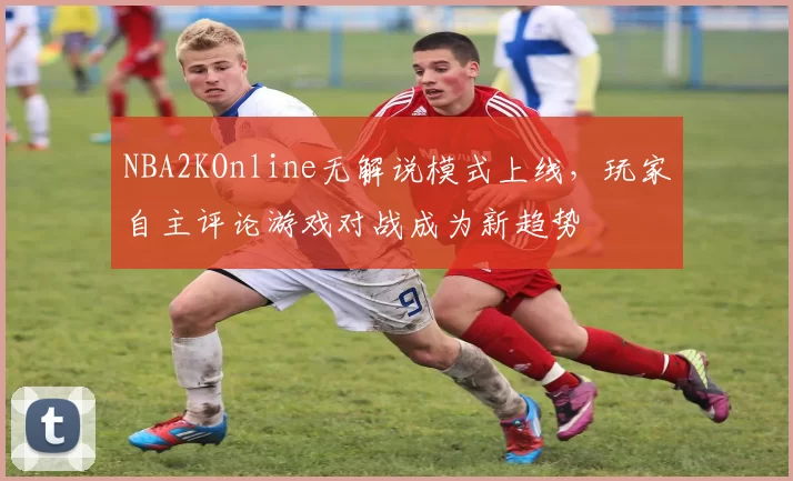 NBA2KOnline无解说模式上线，玩家自主评论游戏对战成为新趋势