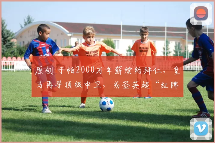 原创 于帕2000万年薪续约拜仁，皇马再寻顶级中卫，或签英超“红牌王”